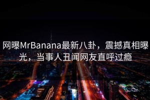 网曝MrBanana最新八卦，震撼真相曝光，当事人丑闻网友直呼过瘾
