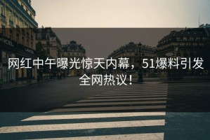 网红中午曝光惊天内幕，51爆料引发全网热议！