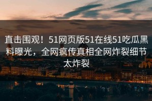 直击围观！51网页版51在线51吃瓜黑料曝光，全网疯传真相全网炸裂细节太炸裂