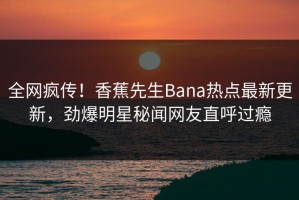 全网疯传！香蕉先生Bana热点最新更新，劲爆明星秘闻网友直呼过瘾