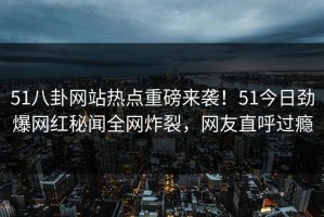 51八卦网站热点重磅来袭！51今日劲爆网红秘闻全网炸裂，网友直呼过瘾