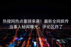 热搜网热点重磅来袭！最新全网疯传当事人秘闻曝光，评论区炸了