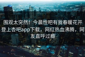 围观太突然！今晨性吧有我春暖花开登上杏吧app下载，网红热血沸腾，网友直呼过瘾