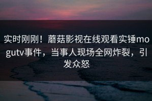 实时刚刚！蘑菇影视在线观看实锤mogutv事件，当事人现场全网炸裂，引发众怒