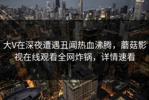 大V在深夜遭遇丑闻热血沸腾，蘑菇影视在线观看全网炸锅，详情速看