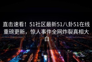直击速看！51社区最新51八卦51在线重磅更新，惊人事件全网炸裂真相大白