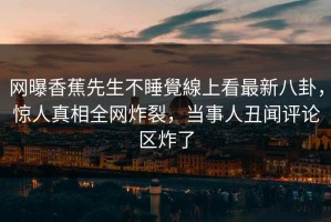 网曝香蕉先生不睡覺線上看最新八卦，惊人真相全网炸裂，当事人丑闻评论区炸了