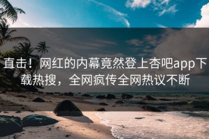 直击！网红的内幕竟然登上杏吧app下载热搜，全网疯传全网热议不断