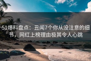 51爆料盘点：丑闻7个你从没注意的细节，网红上榜理由极其令人心跳
