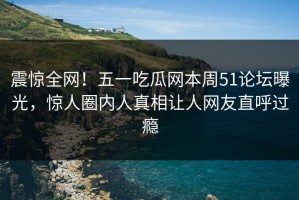 震惊全网！五一吃瓜网本周51论坛曝光，惊人圈内人真相让人网友直呼过瘾