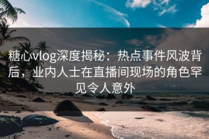 糖心vlog深度揭秘：热点事件风波背后，业内人士在直播间现场的角色罕见令人意外