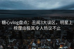 糖心vlog盘点：丑闻3大误区，明星上榜理由极其令人热议不止