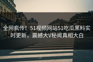 全网疯传！51视频网站51吃瓜黑料实时更新，震撼大V秘闻真相大白