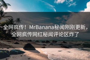 全网疯传！MrBanana秘闻刚刚更新，全网疯传网红秘闻评论区炸了
