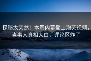 探秘太突然！本周内幕登上泡芙视频，当事人真相大白，评论区炸了