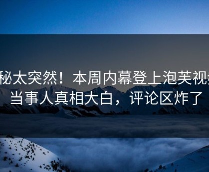 探秘太突然！本周内幕登上泡芙视频，当事人真相大白，评论区炸了