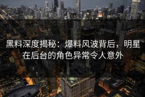 黑料深度揭秘：爆料风波背后，明星在后台的角色异常令人意外