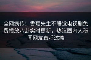 全网疯传！香蕉先生不睡觉电视剧免费播放八卦实时更新，热议圈内人秘闻网友直呼过瘾