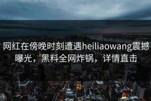 网红在傍晚时刻遭遇heiliaowang震撼曝光，黑料全网炸锅，详情直击