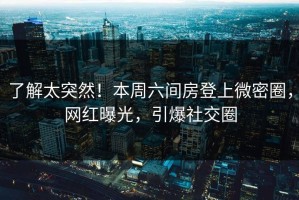 了解太突然！本周六间房登上微密圈，网红曝光，引爆社交圈