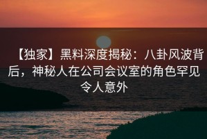 【独家】黑料深度揭秘：八卦风波背后，神秘人在公司会议室的角色罕见令人意外