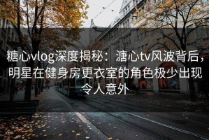 糖心vlog深度揭秘：溏心tv风波背后，明星在健身房更衣室的角色极少出现令人意外