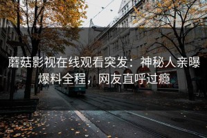 蘑菇影视在线观看突发：神秘人亲曝爆料全程，网友直呼过瘾