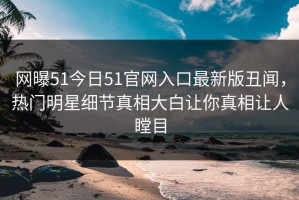 网曝51今日51官网入口最新版丑闻，热门明星细节真相大白让你真相让人瞠目
