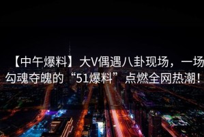 【中午爆料】大V偶遇八卦现场，一场勾魂夺魄的“51爆料”点燃全网热潮！