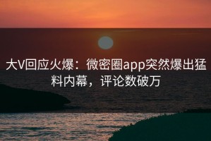 大V回应火爆：微密圈app突然爆出猛料内幕，评论数破万