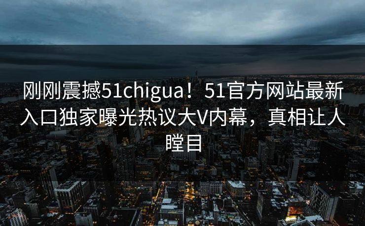刚刚震撼51chigua！51官方网站最新入口独家曝光热议大V内幕，真相让人瞠目