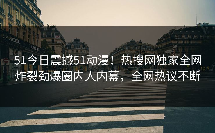 51今日震撼51动漫！热搜网独家全网炸裂劲爆圈内人内幕，全网热议不断