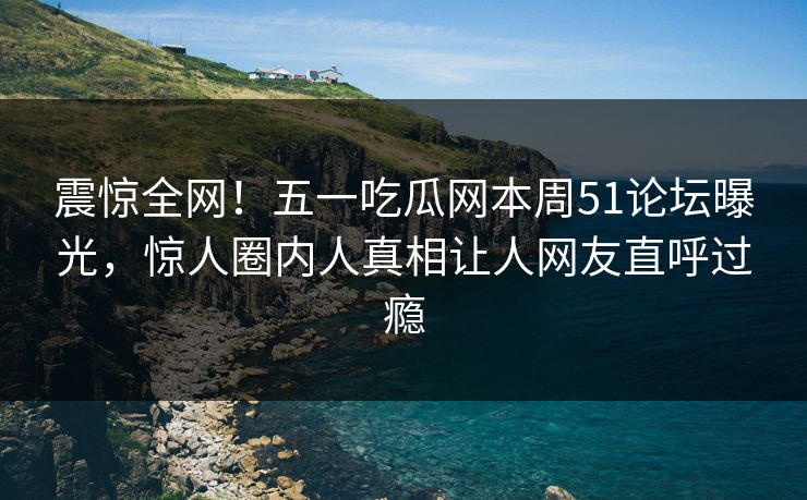 震惊全网！五一吃瓜网本周51论坛曝光，惊人圈内人真相让人网友直呼过瘾