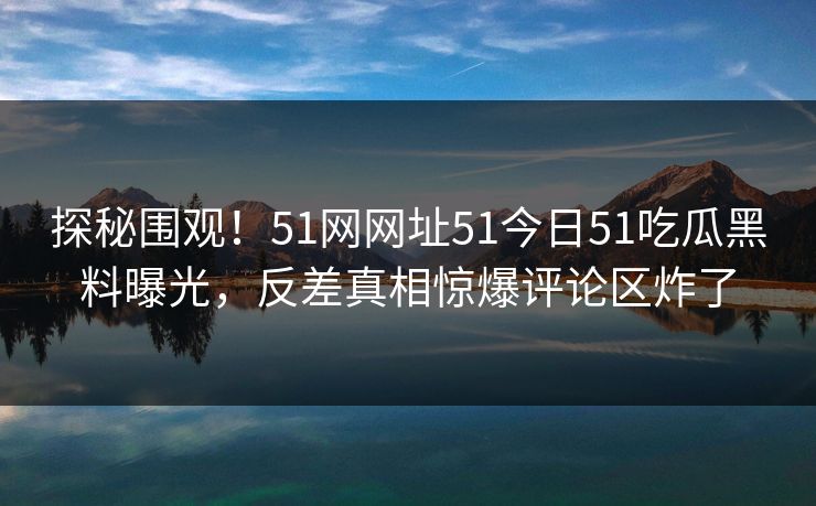 探秘围观！51网网址51今日51吃瓜黑料曝光，反差真相惊爆评论区炸了
