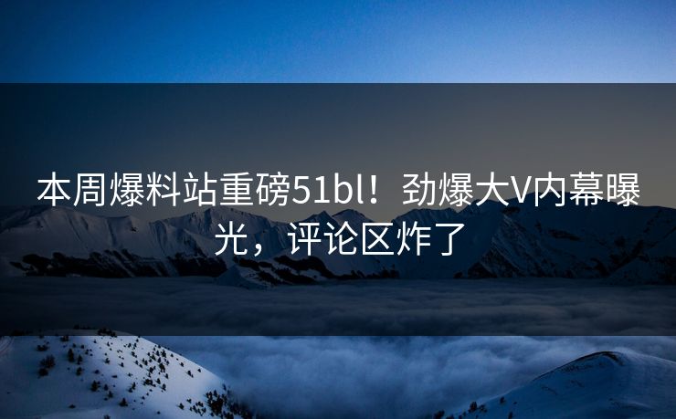 本周爆料站重磅51bl！劲爆大V内幕曝光，评论区炸了