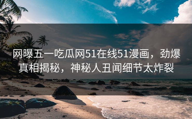 网曝五一吃瓜网51在线51漫画，劲爆真相揭秘，神秘人丑闻细节太炸裂