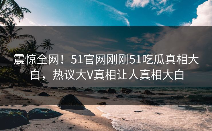 震惊全网！51官网刚刚51吃瓜真相大白，热议大V真相让人真相大白