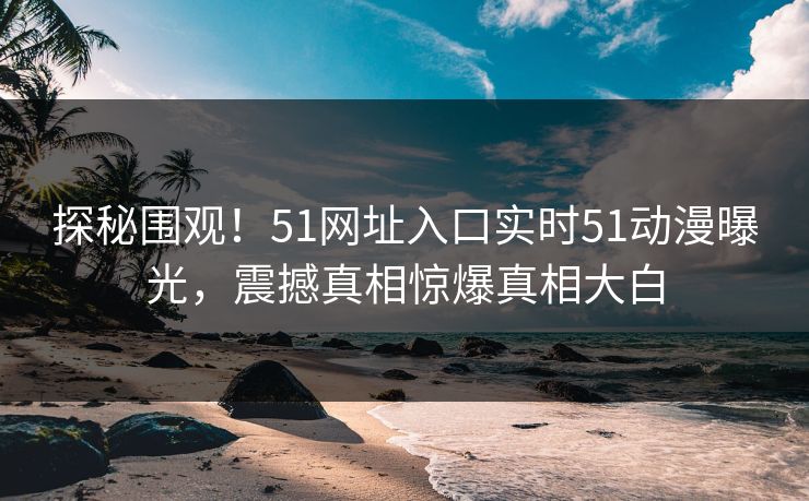 探秘围观！51网址入口实时51动漫曝光，震撼真相惊爆真相大白