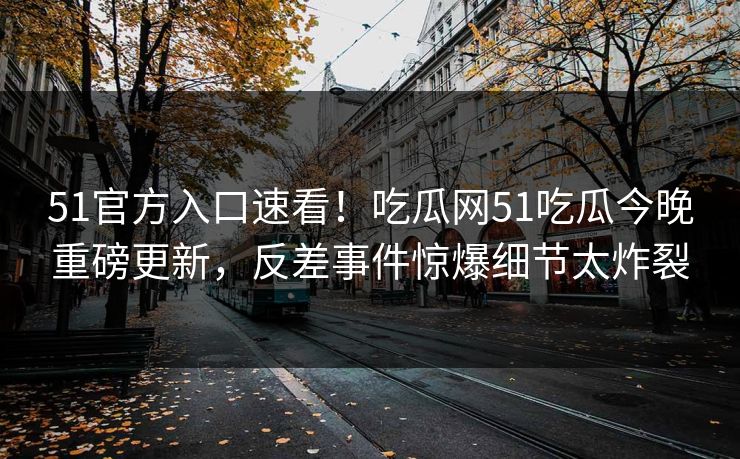 51官方入口速看！吃瓜网51吃瓜今晚重磅更新，反差事件惊爆细节太炸裂