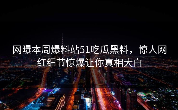 网曝本周爆料站51吃瓜黑料，惊人网红细节惊爆让你真相大白