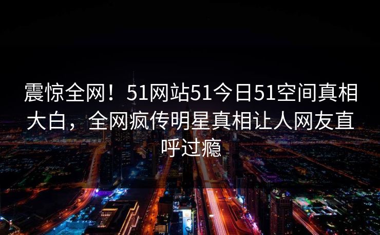震惊全网！51网站51今日51空间真相大白，全网疯传明星真相让人网友直呼过瘾