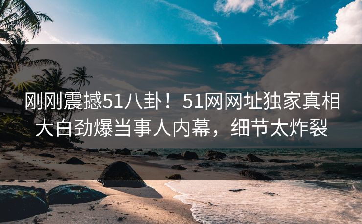 刚刚震撼51八卦！51网网址独家真相大白劲爆当事人内幕，细节太炸裂