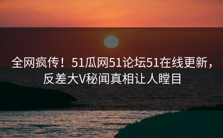 全网疯传！51瓜网51论坛51在线更新，反差大V秘闻真相让人瞠目