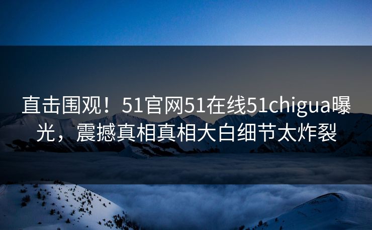 直击围观！51官网51在线51chigua曝光，震撼真相真相大白细节太炸裂