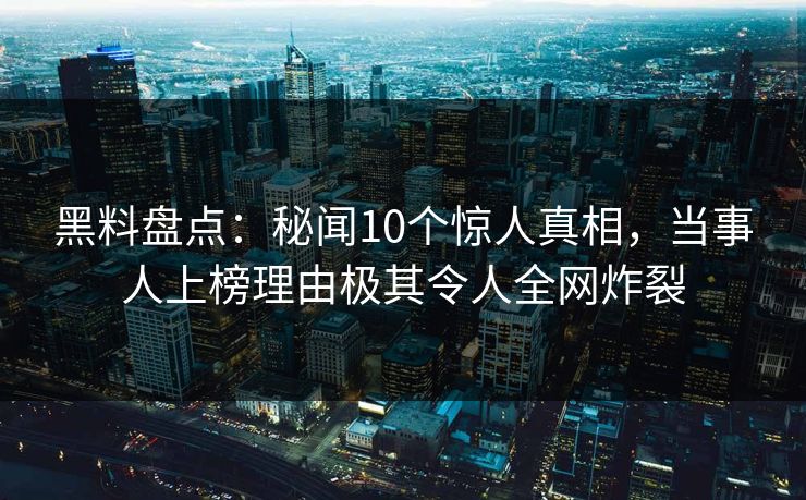 黑料盘点：秘闻10个惊人真相，当事人上榜理由极其令人全网炸裂