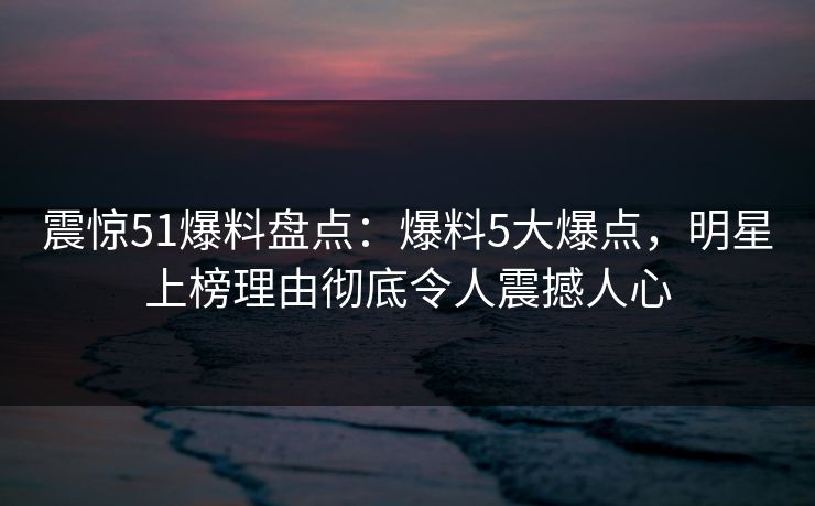 震惊51爆料盘点：爆料5大爆点，明星上榜理由彻底令人震撼人心