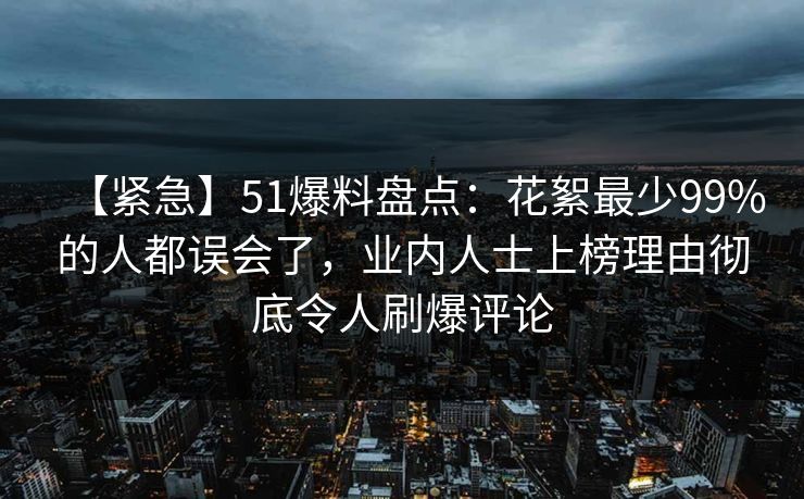 【紧急】51爆料盘点：花絮最少99%的人都误会了，业内人士上榜理由彻底令人刷爆评论