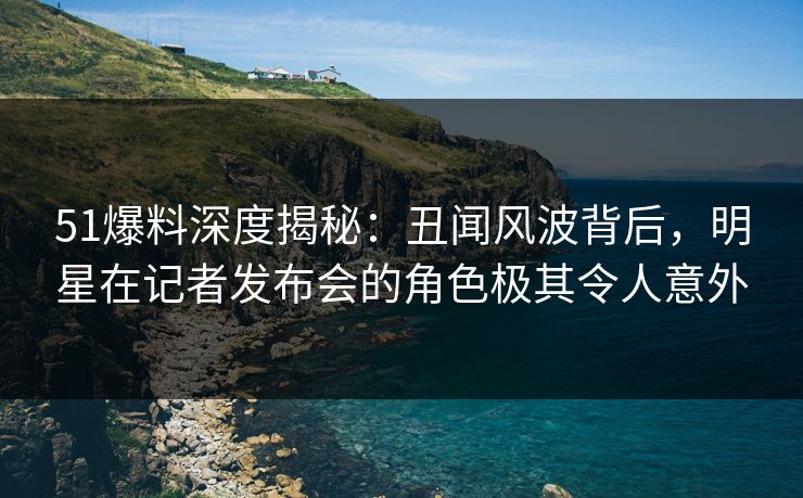 51爆料深度揭秘：丑闻风波背后，明星在记者发布会的角色极其令人意外