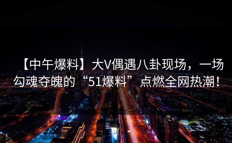 【中午爆料】大V偶遇八卦现场，一场勾魂夺魄的“51爆料”点燃全网热潮！