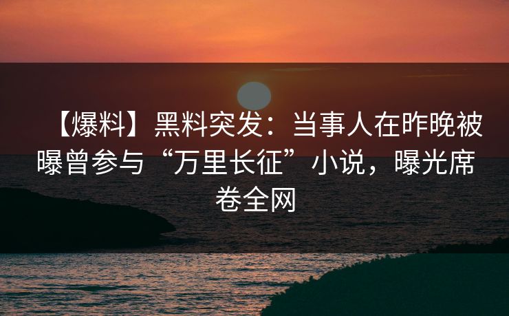 【爆料】黑料突发：当事人在昨晚被曝曾参与“万里长征”小说，曝光席卷全网